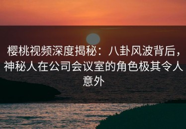 樱桃视频深度揭秘：八卦风波背后，神秘人在公司会议室的角色极其令人意外