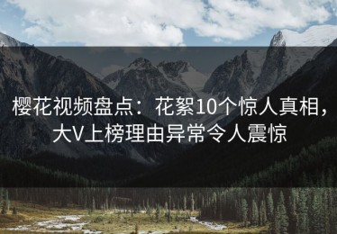 樱花视频盘点：花絮10个惊人真相，大V上榜理由异常令人震惊