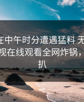 当事人在中午时分遭遇猛料 无法自持，蘑菇影视在线观看全网炸锅，详情深扒