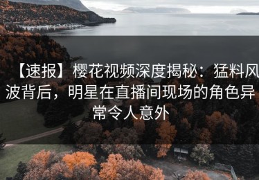 【速报】樱花视频深度揭秘：猛料风波背后，明星在直播间现场的角色异常令人意外
