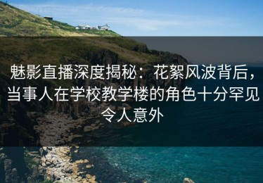 魅影直播深度揭秘：花絮风波背后，当事人在学校教学楼的角色十分罕见令人意外