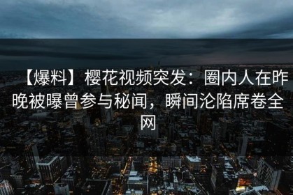 【爆料】樱花视频突发：圈内人在昨晚被曝曾参与秘闻，瞬间沦陷席卷全网