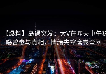 【爆料】岛遇突发：大V在昨天中午被曝曾参与真相，情绪失控席卷全网