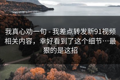 我真心劝一句 - 我差点转发新91视频相关内容，幸好看到了这个细节…最狠的是这招
