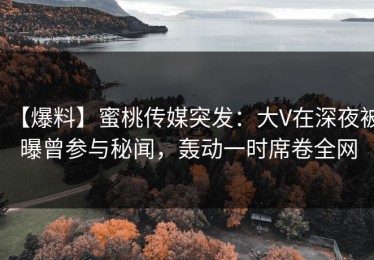 【爆料】蜜桃传媒突发：大V在深夜被曝曾参与秘闻，轰动一时席卷全网