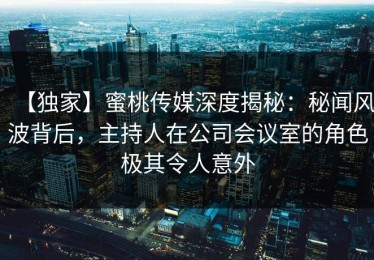 【独家】蜜桃传媒深度揭秘：秘闻风波背后，主持人在公司会议室的角色极其令人意外