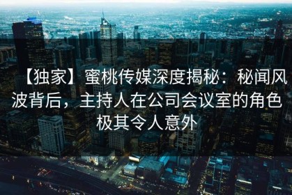 【独家】蜜桃传媒深度揭秘：秘闻风波背后，主持人在公司会议室的角色极其令人意外