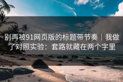 别再被91网页版的标题带节奏｜我做了对照实验：套路就藏在两个字里