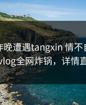 网红在昨晚遭遇tangxin 情不自禁，糖心vlog全网炸锅，详情直击