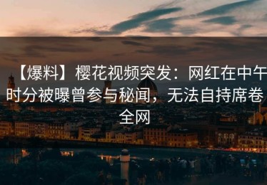 【爆料】樱花视频突发：网红在中午时分被曝曾参与秘闻，无法自持席卷全网