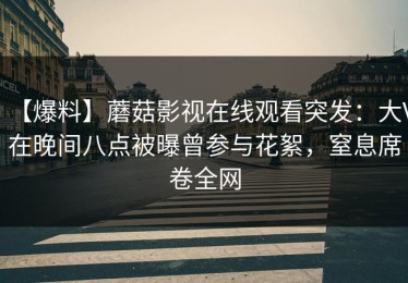 【爆料】蘑菇影视在线观看突发：大V在晚间八点被曝曾参与花絮，窒息席卷全网
