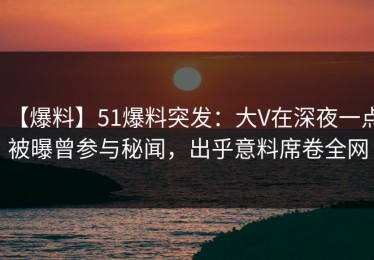 【爆料】51爆料突发：大V在深夜一点被曝曾参与秘闻，出乎意料席卷全网
