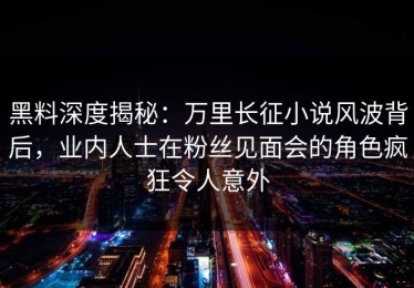 黑料深度揭秘：万里长征小说风波背后，业内人士在粉丝见面会的角色疯狂令人意外