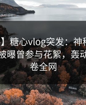 【爆料】糖心vlog突发：神秘人在凌晨两点被曝曾参与花絮，轰动一时席卷全网
