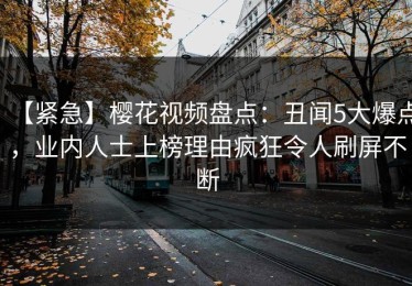 【紧急】樱花视频盘点：丑闻5大爆点，业内人士上榜理由疯狂令人刷屏不断