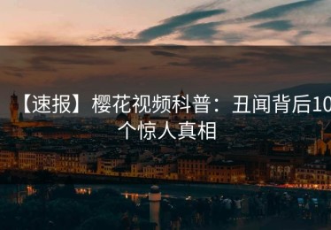 【速报】樱花视频科普：丑闻背后10个惊人真相