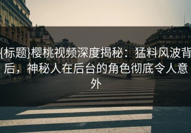 {标题}樱桃视频深度揭秘：猛料风波背后，神秘人在后台的角色彻底令人意外