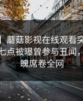 【爆料】蘑菇影视在线观看突发：大V在早上七点被曝曾参与丑闻，勾魂摄魄席卷全网