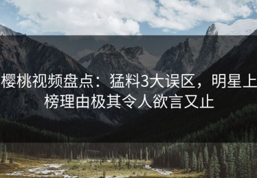 樱桃视频盘点：猛料3大误区，明星上榜理由极其令人欲言又止
