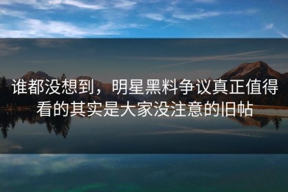 谁都没想到，明星黑料争议真正值得看的其实是大家没注意的旧帖