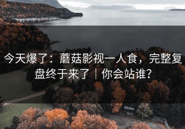 今天爆了：蘑菇影视一人食，完整复盘终于来了｜你会站谁？