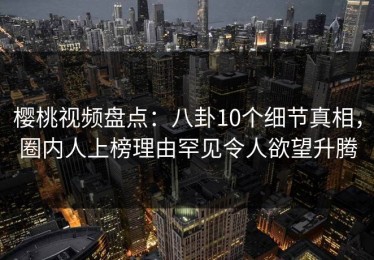 樱桃视频盘点：八卦10个细节真相，圈内人上榜理由罕见令人欲望升腾
