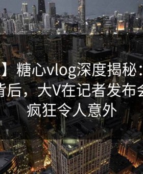 【速报】糖心vlog深度揭秘：热点事件风波背后，大V在记者发布会的角色疯狂令人意外