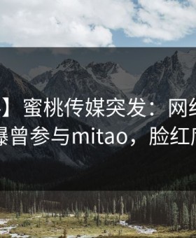 【爆料】蜜桃传媒突发：网红在中午时分被曝曾参与mitao，脸红席卷全网