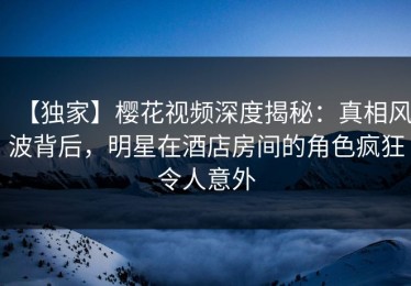 【独家】樱花视频深度揭秘：真相风波背后，明星在酒店房间的角色疯狂令人意外
