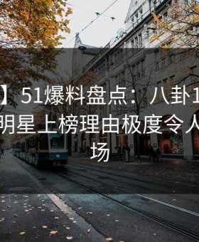 【震惊】51爆料盘点：八卦10个细节真相，明星上榜理由极度令人惊艳全场
