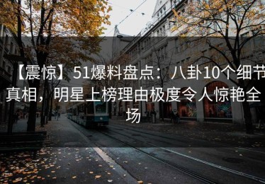 【震惊】51爆料盘点：八卦10个细节真相，明星上榜理由极度令人惊艳全场