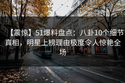【震惊】51爆料盘点：八卦10个细节真相，明星上榜理由极度令人惊艳全场