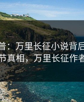 黑料科普：万里长征小说背后10个细节真相，万里长征作者