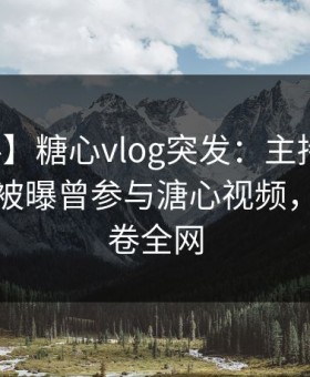 【爆料】糖心vlog突发：主持人在凌晨三点被曝曾参与溏心视频，愤怒席卷全网