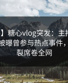 【爆料】糖心vlog突发：主持人在今早时分被曝曾参与热点事件，全网炸裂席卷全网