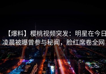 【爆料】樱桃视频突发：明星在今日凌晨被曝曾参与秘闻，脸红席卷全网