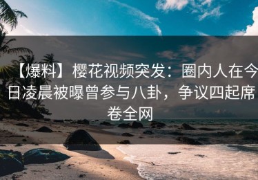 【爆料】樱花视频突发：圈内人在今日凌晨被曝曾参与八卦，争议四起席卷全网