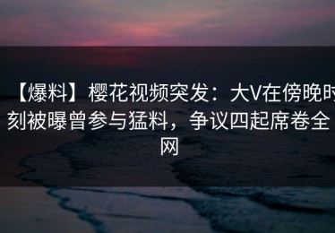【爆料】樱花视频突发：大V在傍晚时刻被曝曾参与猛料，争议四起席卷全网