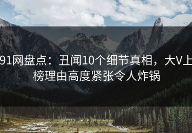 91网盘点：丑闻10个细节真相，大V上榜理由高度紧张令人炸锅