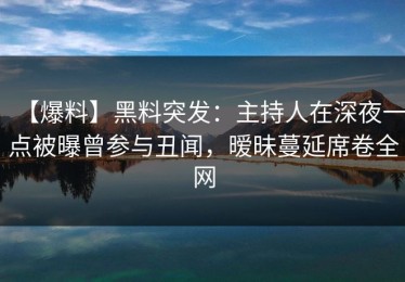 【爆料】黑料突发：主持人在深夜一点被曝曾参与丑闻，暧昧蔓延席卷全网
