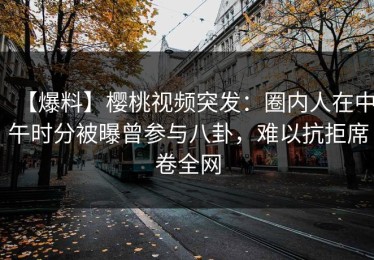 【爆料】樱桃视频突发：圈内人在中午时分被曝曾参与八卦，难以抗拒席卷全网
