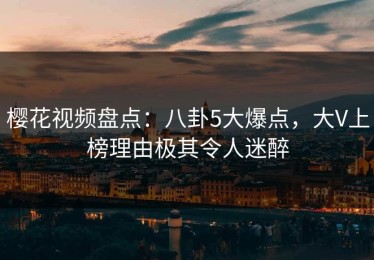 樱花视频盘点：八卦5大爆点，大V上榜理由极其令人迷醉