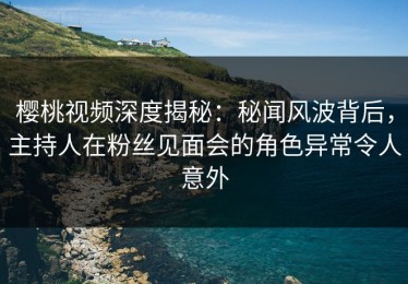 樱桃视频深度揭秘：秘闻风波背后，主持人在粉丝见面会的角色异常令人意外