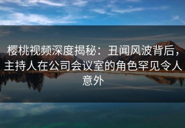 樱桃视频深度揭秘：丑闻风波背后，主持人在公司会议室的角色罕见令人意外