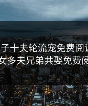 娇悍娘子十夫轮流宠免费阅读全文，一女多夫兄弟共娶免费阅读