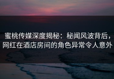 蜜桃传媒深度揭秘：秘闻风波背后，网红在酒店房间的角色异常令人意外