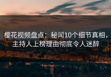 樱花视频盘点：秘闻10个细节真相，主持人上榜理由彻底令人迷醉