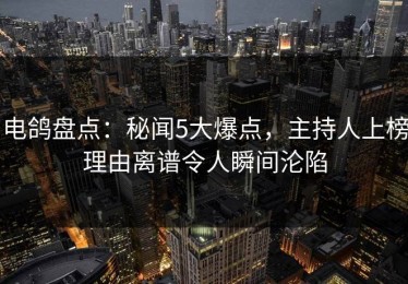 电鸽盘点：秘闻5大爆点，主持人上榜理由离谱令人瞬间沦陷