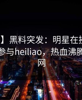 【爆料】黑料突发：明星在拂晓时分被曝曾参与heiliao，热血沸腾席卷全网