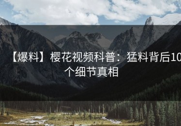 【爆料】樱花视频科普：猛料背后10个细节真相